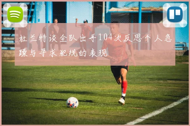 杜兰特谈全队出手104次反思个人急躁与寻求犯规的表现