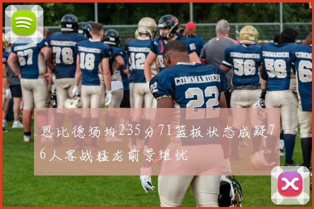 恩比德场均235分71篮板状态成疑76人客战猛龙前景堪忧