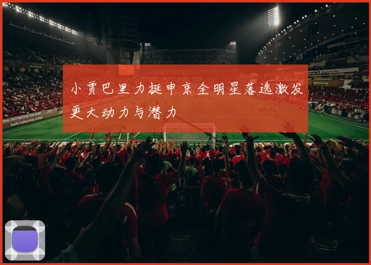 小贾巴里力挺申京全明星落选激发更大动力与潜力