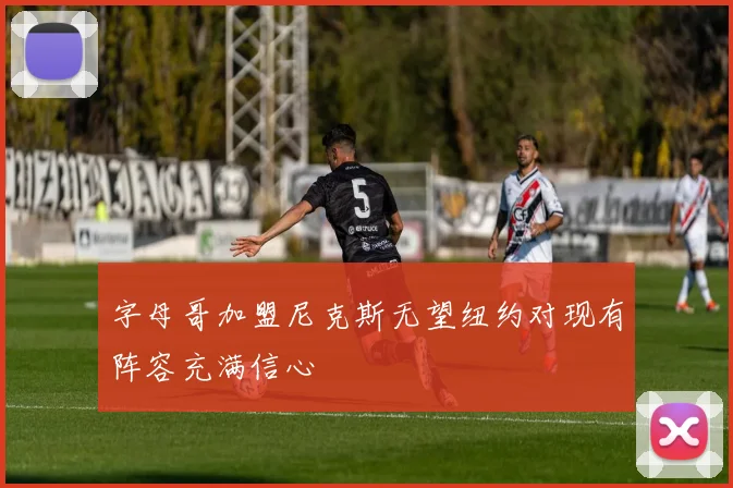 字母哥加盟尼克斯无望纽约对现有阵容充满信心