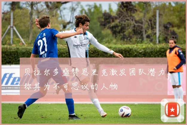 贝拉尔多盛赞恩里克激发团队潜力称其为不可思议的人物