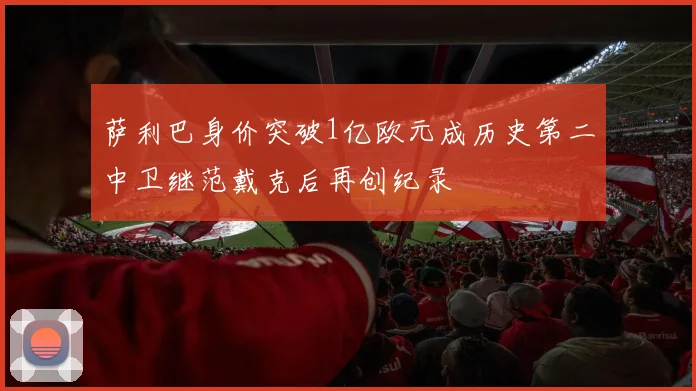 萨利巴身价突破1亿欧元成历史第二中卫继范戴克后再创纪录