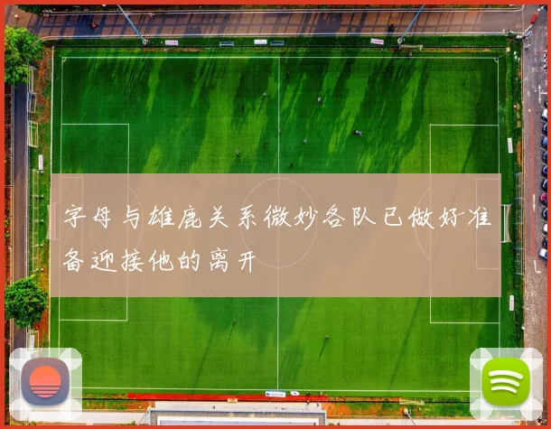 字母与雄鹿关系微妙各队已做好准备迎接他的离开