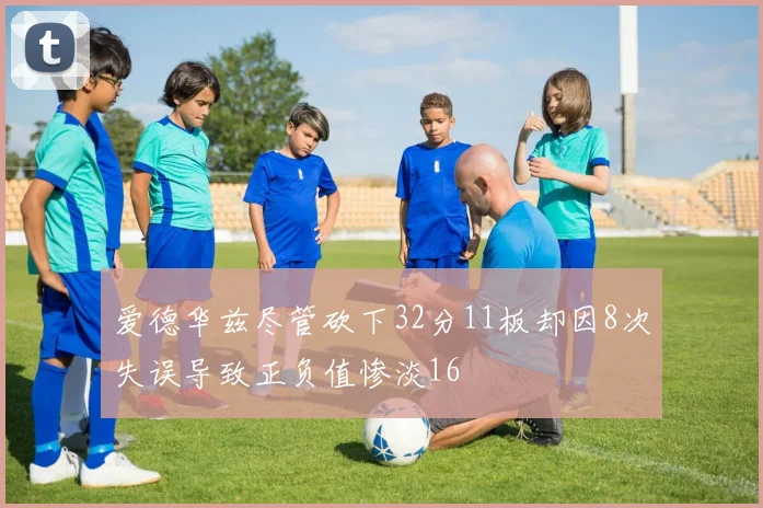 爱德华兹尽管砍下32分11板却因8次失误导致正负值惨淡16