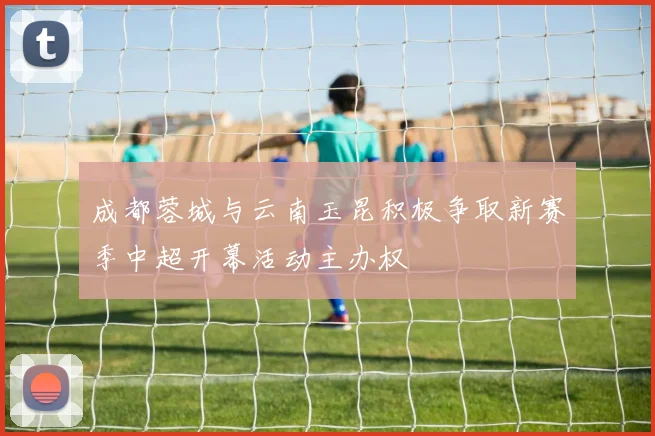 成都蓉城与云南玉昆积极争取新赛季中超开幕活动主办权