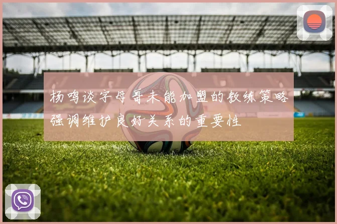 杨鸣谈字母哥未能加盟的教练策略强调维护良好关系的重要性