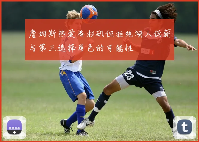 詹姆斯热爱洛杉矶但拒绝湖人低薪与第三选择角色的可能性