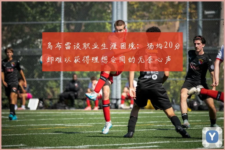 乌布雷谈职业生涯困境：场均20分却难以获得理想合同的无奈心声