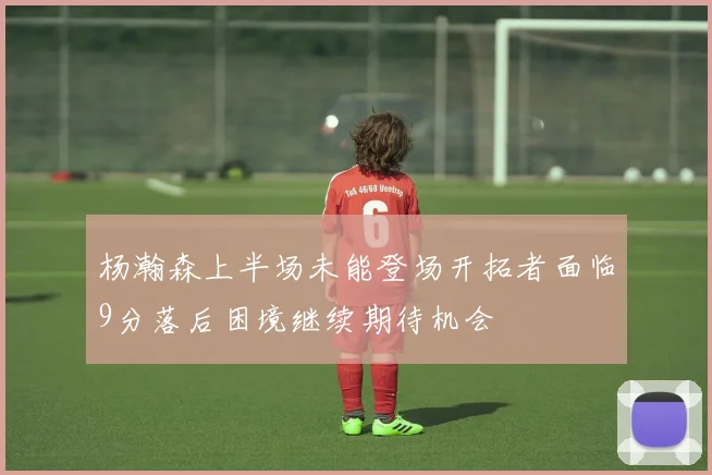 杨瀚森上半场未能登场开拓者面临9分落后困境继续期待机会